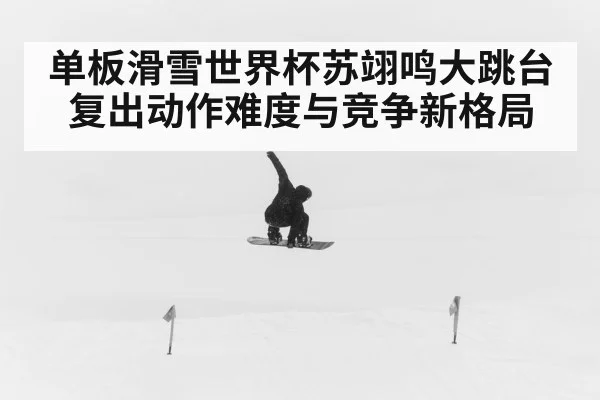 单板滑雪世界杯苏翊鸣大跳台复出动作难度与竞争新格局