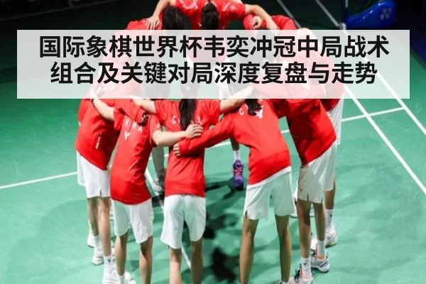 国际象棋世界杯韦奕冲冠中局战术组合及关键对局深度复盘与走势