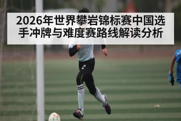 2026年世界攀岩锦标赛中国选手冲牌与难度赛路线解读分析