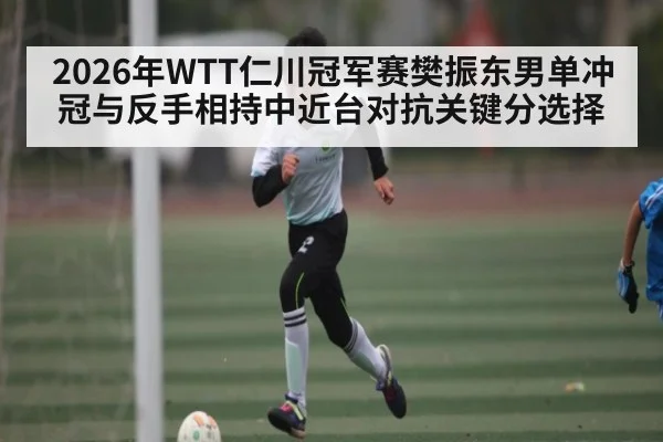 2026年WTT仁川冠军赛樊振东男单冲冠与反手相持中近台对抗关键分选择