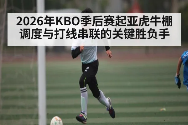 2026年KBO季后赛起亚虎牛棚调度与打线串联的关键胜负手